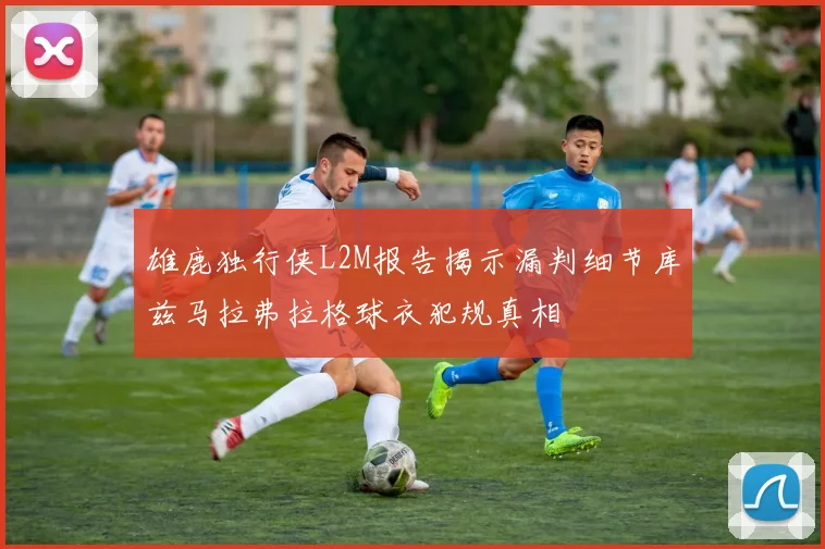 雄鹿独行侠L2M报告揭示漏判细节库兹马拉弗拉格球衣犯规真相