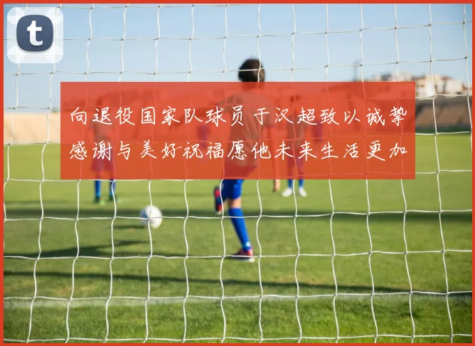 向退役国家队球员于汉超致以诚挚感谢与美好祝福愿他未来生活更加精彩