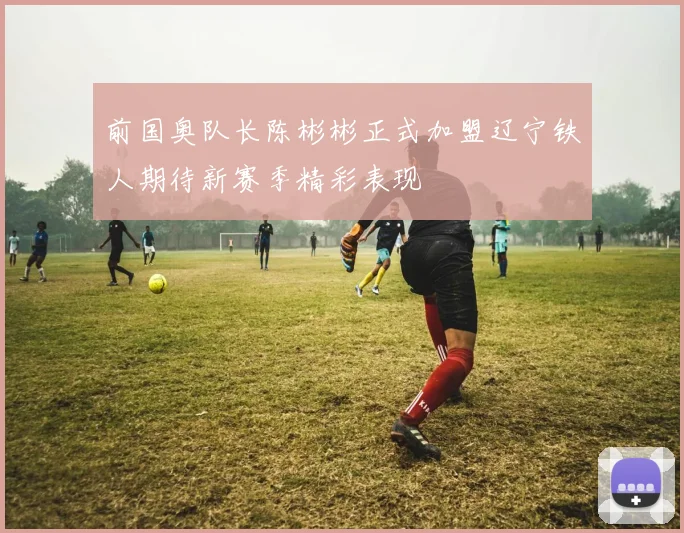 前国奥队长陈彬彬正式加盟辽宁铁人期待新赛季精彩表现