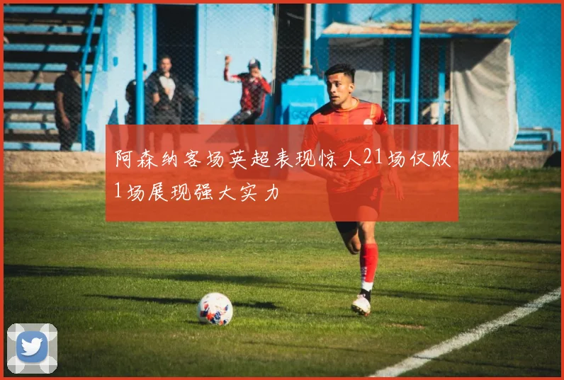 阿森纳客场英超表现惊人21场仅败1场展现强大实力