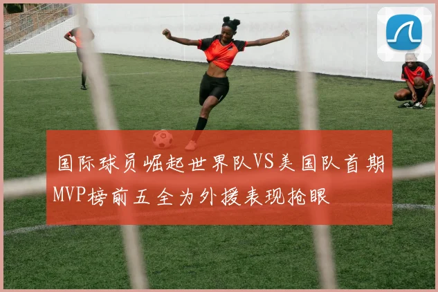 国际球员崛起世界队VS美国队首期MVP榜前五全为外援表现抢眼