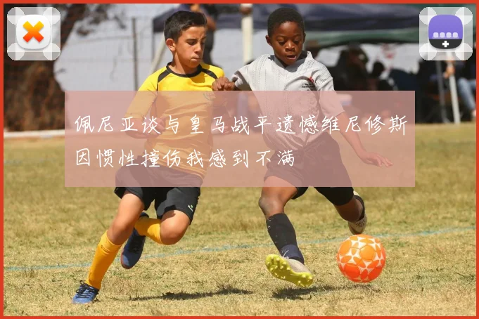 佩尼亚谈与皇马战平遗憾维尼修斯因惯性撞伤我感到不满