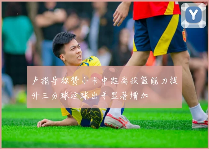 卢指导称赞小卡中距离投篮能力提升三分球运球出手显著增加