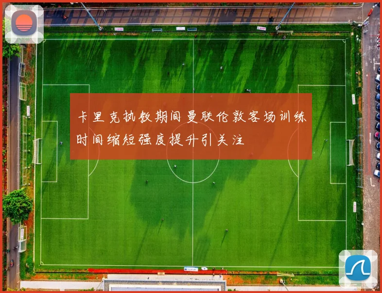 卡里克执教期间曼联伦敦客场训练时间缩短强度提升引关注