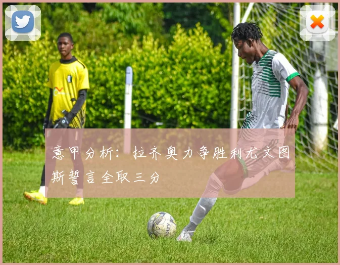 意甲分析：拉齐奥力争胜利尤文图斯誓言全取三分