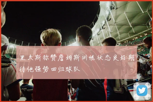 里夫斯称赞詹姆斯训练状态良好期待他强势回归球队