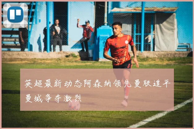 英超最新动态阿森纳领先曼联追平曼城争夺激烈