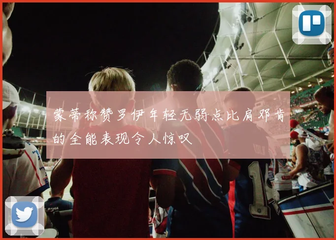 蒙蒂称赞罗伊年轻无弱点比肩邓肯的全能表现令人惊叹