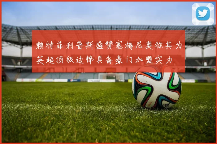 赖特菲利普斯盛赞塞梅尼奥称其为英超顶级边锋具备豪门加盟实力