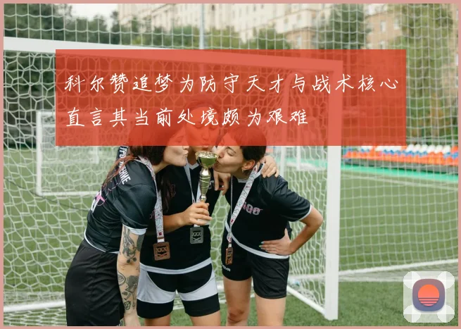 科尔赞追梦为防守天才与战术核心直言其当前处境颇为艰难