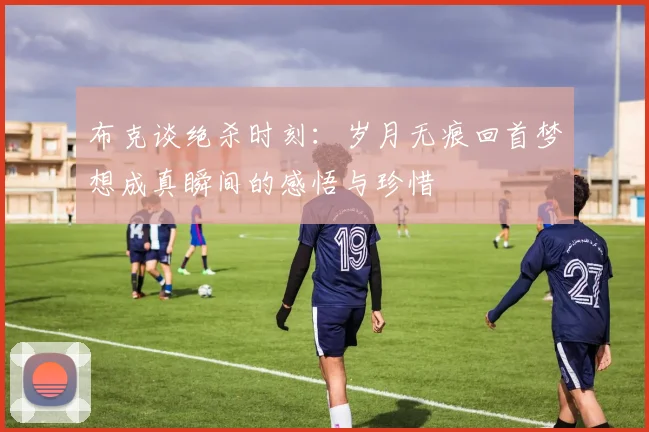 布克谈绝杀时刻：岁月无痕回首梦想成真瞬间的感悟与珍惜