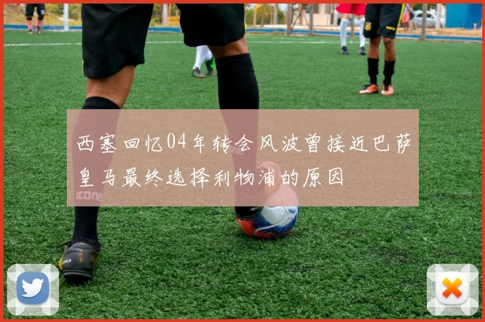 西塞回忆04年转会风波曾接近巴萨皇马最终选择利物浦的原因