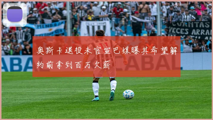 奥斯卡退役未官宣巴媒曝其希望解约前拿到百万欠薪