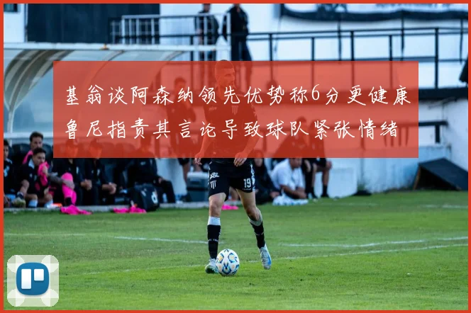 基翁谈阿森纳领先优势称6分更健康鲁尼指责其言论导致球队紧张情绪