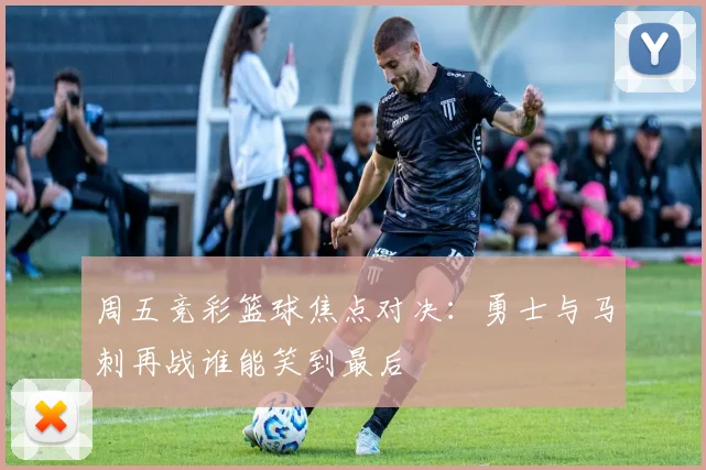 周五竞彩篮球焦点对决：勇士与马刺再战谁能笑到最后