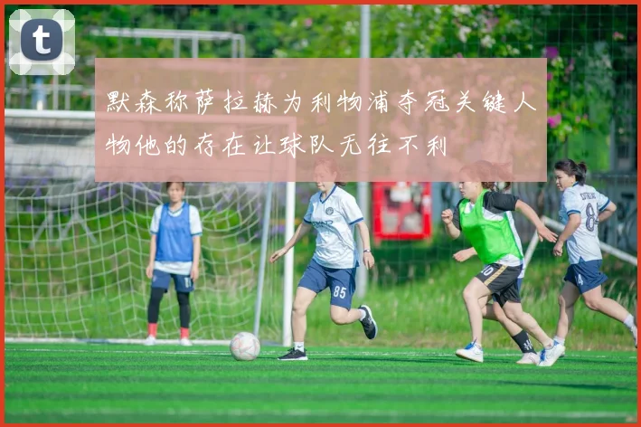 默森称萨拉赫为利物浦夺冠关键人物他的存在让球队无往不利