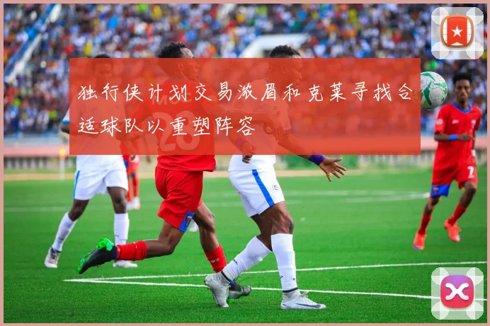 独行侠计划交易浓眉和克莱寻找合适球队以重塑阵容