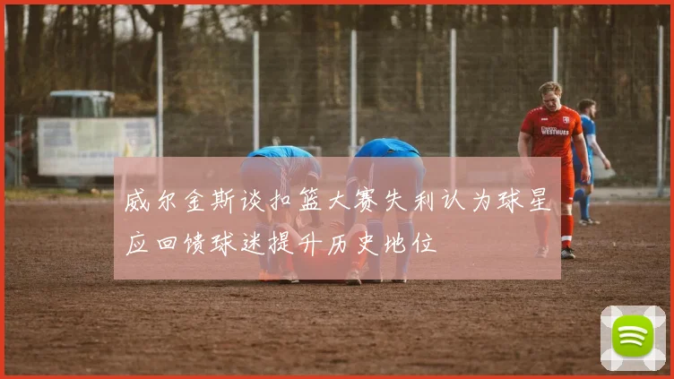 威尔金斯谈扣篮大赛失利认为球星应回馈球迷提升历史地位