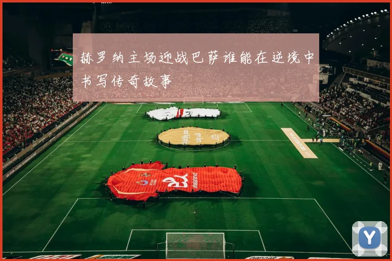 赫罗纳主场迎战巴萨谁能在逆境中书写传奇故事