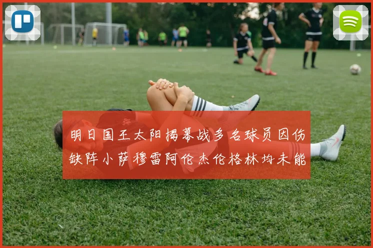 明日国王太阳揭幕战多名球员因伤缺阵小萨穆雷阿伦杰伦格林均未能出战